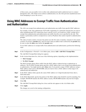 Page 259 
8-19
Cisco ASA Series Firewall ASDM Configuration Guide
 
Chapter 8      Configuring AAA Rules for Network Access
  Using MAC Addresses to Exempt Traffic from Authentication and Authorization
of these users, you can enable AAA to allow only authenticated and/or authorized users to connect 
through the ASA. (The Telnet server enforces authentication, too; the ASA prevents unauthorized users 
from attempting to access the server.)
Using MAC Addresses to Exempt Traffic from Authentication 
and...