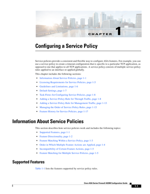 Page 27CH A P T E R
 
1-1
Cisco ASA Series Firewall ASDM Configuration Guide
 
1
Configuring a Service Policy
Service policies provide a consistent and flexible way to configure ASA features. For example, you can 
use a service policy to create a timeout configuration that is specific to a particular TCP application, as 
opposed to one that applies to all TCP applications. A service policy consists of multiple service policy 
rules applied to an interface or applied globally.
This chapter includes the following...