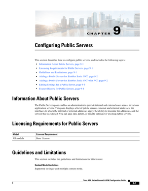 Page 261CH A P T E R
 
9-1
Cisco ASA Series Firewall ASDM Configuration Guide
 
9
Configuring Public Servers
This section describes how to configure public servers, and includes the following topics:
Information About Public Servers, page 9-1
Licensing Requirements for Public Servers, page 9-1
Guidelines and Limitations, page 9-1
Adding a Public Server that Enables Static NAT, page 9-2
Adding a Public Server that Enables Static NAT with PAT, page 9-2
Editing Settings for a Public Server, page 9-3
Feature History...