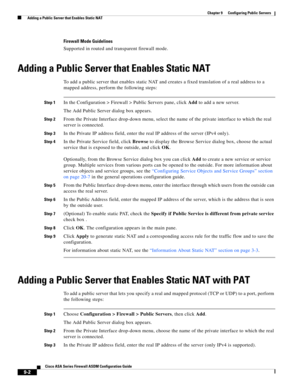 Page 262 
9-2
Cisco ASA Series Firewall ASDM Configuration Guide
 
Chapter 9      Configuring Public Servers
  Adding a Public Server that Enables Static NAT
Firewall Mode Guidelines
Supported in routed and transparent firewall mode.
Adding a Public Server that Enables Static NAT
To add a public server that enables static NAT and creates a fixed translation of a real address to a 
mapped address, perform the following steps:
Step 1In the Configuration > Firewall > Public Servers pane, click Add to add a new...