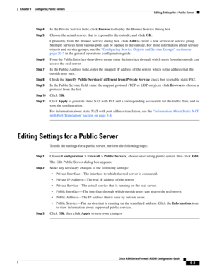 Page 263 
9-3
Cisco ASA Series Firewall ASDM Configuration Guide
 
Chapter 9      Configuring Public Servers
  Editing Settings for a Public Server
Step 4In the Private Service field, click Browse to display the Browse Service dialog box
Step 5Choose the actual service that is exposed to the outside, and click OK.
Optionally, from the Browse Service dialog box, click Add to create a new service or service group. 
Multiple services from various ports can be opened to the outside. For more information about...