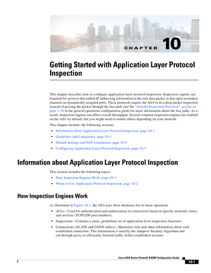 Page 267CH A P T E R
 
10-1
Cisco ASA Series Firewall ASDM Configuration Guide
 
10
Getting Started with Application Layer Protocol 
Inspection
This chapter describes how to configure application layer protocol inspection. Inspection engines are 
required for services that embed IP addressing information in the user data packet or that open secondary 
channels on dynamically assigned ports. These protocols require the ASA to do a deep packet inspection 
instead of passing the packet through the fast path (see...