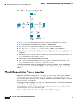 Page 268 
10-2
Cisco ASA Series Firewall ASDM Configuration Guide
 
Chapter 10      Getting Started with Application Layer Protocol Inspection
  Information about Application Layer Protocol Inspection
Figure 10-1 How Inspection Engines Work
In Figure 10-1, operations are numbered in the order they occur, and are described as follows:
1.A TCP SYN packet arrives at the ASA to establish a new connection.
2.The ASA checks the ACL database to determine if the connection is permitted.
3.The ASA creates a new entry in...