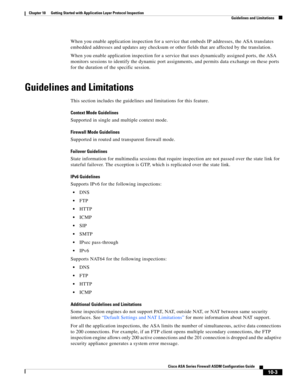 Page 269 
10-3
Cisco ASA Series Firewall ASDM Configuration Guide
 
Chapter 10      Getting Started with Application Layer Protocol Inspection
  Guidelines and Limitations
When you enable application inspection for a service that embeds IP addresses, the ASA translates 
embedded addresses and updates any checksum or other fields that are affected by the translation.
When you enable application inspection for a service that uses dynamically assigned ports, the ASA 
monitors sessions to identify the dynamic port...