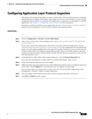 Page 273 
10-7
Cisco ASA Series Firewall ASDM Configuration Guide
 
Chapter 10      Getting Started with Application Layer Protocol Inspection
  Configuring Application Layer Protocol Inspection
Configuring Application Layer Protocol Inspection
This feature uses Security Policy Rules to create a service policy. Service policies provide a consistent 
and flexible way to configure ASA features. For example, you can use a service policy to create a timeout 
configuration that is specific to a particular TCP...