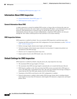 Page 276 
11-2
Cisco ASA Series Firewall ASDM Configuration Guide
 
Chapter 11      Configuring Inspection of Basic Internet Protocols
  DNS Inspection
Configuring DNS Inspection, page 11-16
Information About DNS Inspection
General Information About DNS, page 11-2
DNS Inspection Actions, page 11-2
General Information About DNS
A single connection is created for multiple DNS sessions, as long as they are between the same two 
hosts, and the sessions have the same 5-tuple (source/destination IP address,...