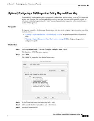 Page 277 
11-3
Cisco ASA Series Firewall ASDM Configuration Guide
 
Chapter 11      Configuring Inspection of Basic Internet Protocols
  DNS Inspection
(Optional) Configuring a DNS Inspection Policy Map and Class Map
To match DNS packets with certain characteristics and perform special actions, create a DNS inspection 
policy map. You can also configure a DNS inspection class map to group multiple match criteria for 
reference within the inspection policy map. You can then apply the inspection policy map when...