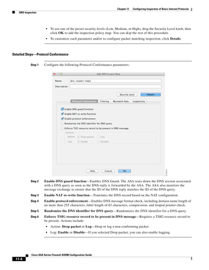 Page 278 
11-4
Cisco ASA Series Firewall ASDM Configuration Guide
 
Chapter 11      Configuring Inspection of Basic Internet Protocols
  DNS Inspection
To use one of the preset security levels (Low, Medium, or High), drag the Security Level knob, then 
click OK to add the inspection policy map. You can skip the rest of this procedure.
To customize each parameter and/or to configure packet matching inspection, click Details.
Detailed Steps—Protocol Conformance
Step 1Configure the following Protocol Conformance...