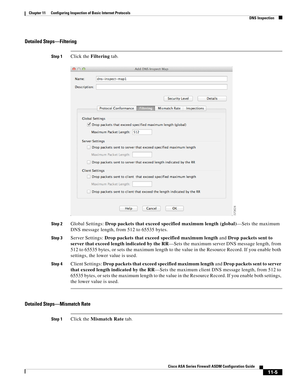 Page 279 
11-5
Cisco ASA Series Firewall ASDM Configuration Guide
 
Chapter 11      Configuring Inspection of Basic Internet Protocols
  DNS Inspection
Detailed Steps—Filtering
Step 1Click the Filtering tab.
Step 2Global Settings: Drop packets that exceed specified maximum length (global)—Sets the maximum 
DNS message length, from 512 to 65535 bytes.
Step 3Server Settings: Drop packets that exceed specified maximum length and Drop packets sent to 
server that exceed length indicated by the RR—Sets the maximum...