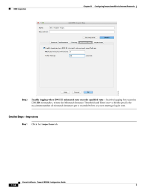 Page 280 
11-6
Cisco ASA Series Firewall ASDM Configuration Guide
 
Chapter 11      Configuring Inspection of Basic Internet Protocols
  DNS Inspection
Step 2Enable logging when DNS ID mismatch rate exceeds specified rate—Enables logging for excessive 
DNS ID mismatches, where the Mismatch Instance Threshold and Time Interval fields specify the 
maximum number of mismatch instances per x seconds before a system message log is sent.
Detailed Steps—Inspections
Step 1Click the Inspections tab. 