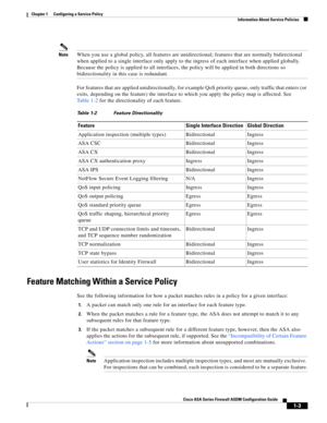 Page 29 
1-3
Cisco ASA Series Firewall ASDM Configuration Guide
 
Chapter 1      Configuring a Service Policy
  Information About Service Policies
NoteWhen you use a global policy, all features are unidirectional; features that are normally bidirectional 
when applied to a single interface only apply to the ingress of each interface when applied globally. 
Because the policy is applied to all interfaces, the policy will be applied in both directions so 
bidirectionality in this case is redundant.
For features...
