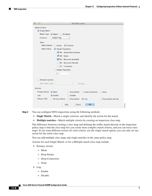 Page 282 
11-8
Cisco ASA Series Firewall ASDM Configuration Guide
 
Chapter 11      Configuring Inspection of Basic Internet Protocols
  DNS Inspection
Step 3You can configure DNS inspections using the following methods:
Single Match—Match a single criterion, and identify the action for the match.
Multiple matches—Match multiple criteria by creating an inspection class map.
The difference between creating a class map and defining the traffic match directly in the inspection 
policy map is that the class map lets...