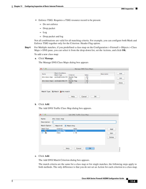 Page 283 
11-9
Cisco ASA Series Firewall ASDM Configuration Guide
 
Chapter 11      Configuring Inspection of Basic Internet Protocols
  DNS Inspection
Enforce TSIG: Requires a TSIG resource record to be present.
–Do not enforce
–Drop packet
–Log
–Drop packet and log
Not all combinations are valid for all matching criteria. For example, you can configure both Mask and 
Enforce TSIG together only for the Criterion: Header Flag option.
Step 4For Multiple matches, if you predefined a class map on the Configuration...