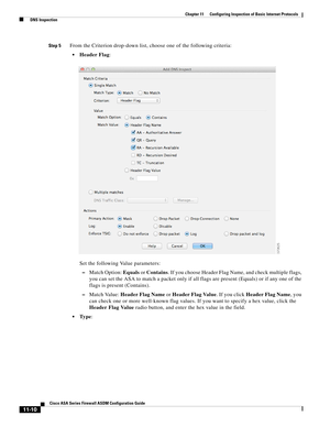 Page 284 
11-10
Cisco ASA Series Firewall ASDM Configuration Guide
 
Chapter 11      Configuring Inspection of Basic Internet Protocols
  DNS Inspection
Step 5From the Criterion drop-down list, choose one of the following criteria:
Header Flag:
Set the following Value parameters:
–Match Option: Equals or Contains. If you choose Header Flag Name, and check multiple flags, 
you can set the ASA to match a packet only if all flags are present (Equals) or if any one of the 
flags is present (Contains).
–Match Value:...