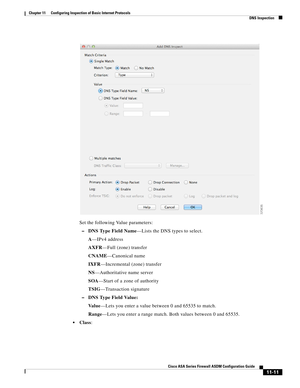 Page 285 
11-11
Cisco ASA Series Firewall ASDM Configuration Guide
 
Chapter 11      Configuring Inspection of Basic Internet Protocols
  DNS Inspection
Set the following Value parameters:
–DNS Type Field Name—Lists the DNS types to select.
A—IPv4 address
AXFR—Full (zone) transfer
CNAME—Canonical name
IXFR—Incremental (zone) transfer
NS—Authoritative name server
SOA—Start of a zone of authority
TSIG—Transaction signature
–DNS Type Field Value:
Va l u e—Lets you enter a value between 0 and 65535 to match....
