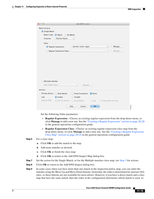 Page 289 
11-15
Cisco ASA Series Firewall ASDM Configuration Guide
 
Chapter 11      Configuring Inspection of Basic Internet Protocols
  DNS Inspection
Set the following Value parameters:
–Regular Expression—Choose an existing regular expression from the drop-down menu, or 
click Manage to add a new one. See the “Creating a Regular Expression” section on page 20-20 
in the general operations configuration guide.
–Regular Expression Class—Choose an existing regular expression class map from the 
drop-down menu,...