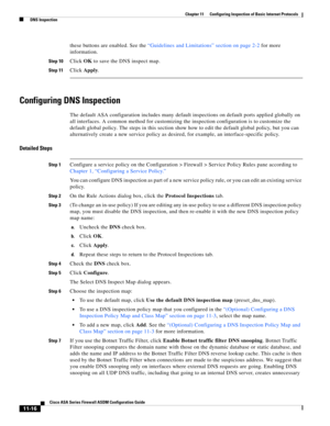 Page 290 
11-16
Cisco ASA Series Firewall ASDM Configuration Guide
 
Chapter 11      Configuring Inspection of Basic Internet Protocols
  DNS Inspection
these buttons are enabled. See the “Guidelines and Limitations” section on page 2-2 for more 
information.
Step 10Click OK to save the DNS inspect map.
Step 11Click Apply.
Configuring DNS Inspection
The default ASA configuration includes many default inspections on default ports applied globally on 
all interfaces. A common method for customizing the inspection...