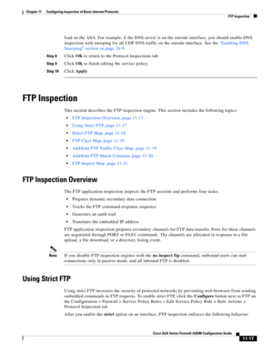 Page 291 
11-17
Cisco ASA Series Firewall ASDM Configuration Guide
 
Chapter 11      Configuring Inspection of Basic Internet Protocols
  FTP Inspection
load on the ASA. For example, if the DNS server is on the outside interface, you should enable DNS 
inspection with snooping for all UDP DNS traffic on the outside interface. See the “Enabling DNS 
Snooping” section on page 26-9.
Step 8Click OK to return to the Protocol Inspections tab.
Step 9Click OK to finish editing the service policy.
Step 10Click Apply.
FTP...