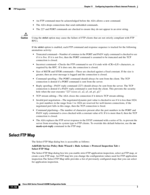 Page 292 
11-18
Cisco ASA Series Firewall ASDM Configuration Guide
 
Chapter 11      Configuring Inspection of Basic Internet Protocols
  FTP Inspection
An FTP command must be acknowledged before the ASA allows a new command.
The ASA drops connections that send embedded commands.
The 227 and PORT commands are checked to ensure they do not appear in an error string.
CautionUsing the strict option may cause the failure of FTP clients that are not strictly compliant with FTP 
RFCs.
If the strict option is enabled,...