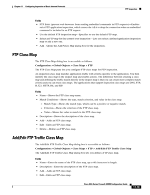 Page 293 
11-19
Cisco ASA Series Firewall ASDM Configuration Guide
 
Chapter 11      Configuring Inspection of Basic Internet Protocols
  FTP Inspection
Fields
FTP Strict (prevent web browsers from sending embedded commands in FTP requests)—Enables 
strict FTP application inspection, which causes the ASA to drop the connection when an embedded 
command is included in an FTP request. 
Use the default FTP inspection map—Specifies to use the default FTP map.
Select an FTP map for fine control over inspection—Lets...