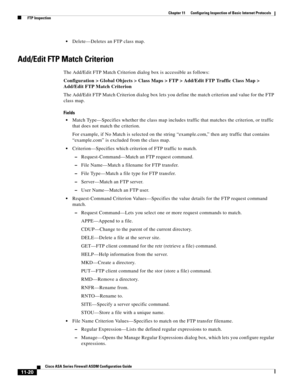 Page 294 
11-20
Cisco ASA Series Firewall ASDM Configuration Guide
 
Chapter 11      Configuring Inspection of Basic Internet Protocols
  FTP Inspection
Delete—Deletes an FTP class map.
Add/Edit FTP Match Criterion
The Add/Edit FTP Match Criterion dialog box is accessible as follows:
Configuration > Global Objects > Class Maps > FTP > Add/Edit FTP Traffic Class Map > 
Add/Edit FTP Match Criterion
The Add/Edit FTP Match Criterion dialog box lets you define the match criterion and value for the FTP 
class map....