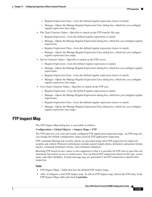 Page 295 
11-21
Cisco ASA Series Firewall ASDM Configuration Guide
 
Chapter 11      Configuring Inspection of Basic Internet Protocols
  FTP Inspection
–Regular Expression Class—Lists the defined regular expression classes to match.
–Manage—Opens the Manage Regular Expression Class dialog box, which lets you configure 
regular expression class maps.
File Type Criterion Values—Specifies to match on the FTP transfer file type.
–Regular Expression—Lists the defined regular expressions to match.
–Manage—Opens the...