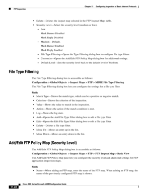 Page 296 
11-22
Cisco ASA Series Firewall ASDM Configuration Guide
 
Chapter 11      Configuring Inspection of Basic Internet Protocols
  FTP Inspection
Delete—Deletes the inspect map selected in the FTP Inspect Maps table.
Security Level—Select the security level (medium or low).
–Low
Mask Banner Disabled
Mask Reply Disabled
–Medium—Default.
Mask Banner Enabled
Mask Reply Enabled
–File Type Filtering—Opens the Type Filtering dialog box to configure file type filters.
–Customize—Opens the Add/Edit FTP Policy Map...