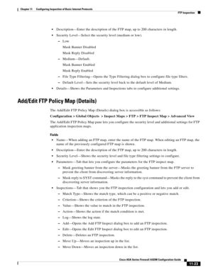 Page 297 
11-23
Cisco ASA Series Firewall ASDM Configuration Guide
 
Chapter 11      Configuring Inspection of Basic Internet Protocols
  FTP Inspection
Description—Enter the description of the FTP map, up to 200 characters in length.
Security Level—Select the security level (medium or low).
–Low
Mask Banner Disabled
Mask Reply Disabled
–Medium—Default.
Mask Banner Enabled
Mask Reply Enabled
–File Type Filtering—Opens the Type Filtering dialog box to configure file type filters.
–Default Level—Sets the security...