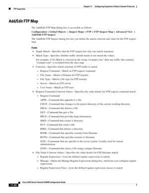 Page 298 
11-24
Cisco ASA Series Firewall ASDM Configuration Guide
 
Chapter 11      Configuring Inspection of Basic Internet Protocols
  FTP Inspection
Add/Edit FTP Map
The Add/Edit FTP Map dialog box is accessible as follows:
Configuration > Global Objects  > Inspect Maps > FTP > FTP Inspect Map > Advanced View  > 
Add/Edit FTP Inspect
The Add/Edit FTP Inspect dialog box lets you define the match criterion and value for the FTP inspect 
map.
Fields
Single Match—Specifies that the FTP inspect has only one match...