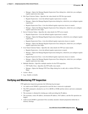 Page 299 
11-25
Cisco ASA Series Firewall ASDM Configuration Guide
 
Chapter 11      Configuring Inspection of Basic Internet Protocols
  FTP Inspection
–Manage—Opens the Manage Regular Expression Class dialog box, which lets you configure 
regular expression class maps.
File Type Criterion Values—Specifies the value details for FTP file type match.
–Regular Expression—Lists the defined regular expressions to match.
–Manage—Opens the Manage Regular Expressions dialog box, which lets you configure regular...