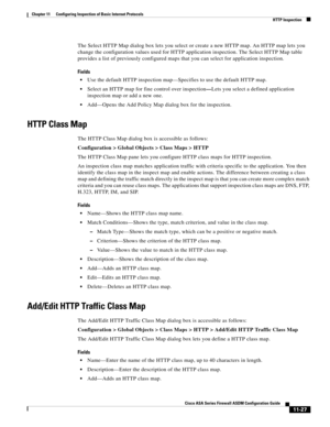 Page 301 
11-27
Cisco ASA Series Firewall ASDM Configuration Guide
 
Chapter 11      Configuring Inspection of Basic Internet Protocols
  HTTP Inspection
The Select HTTP Map dialog box lets you select or create a new HTTP map. An HTTP map lets you 
change the configuration values used for HTTP application inspection. The Select HTTP Map table 
provides a list of previously configured maps that you can select for application inspection.
Fields
Use the default HTTP inspection map—Specifies to use the default HTTP...