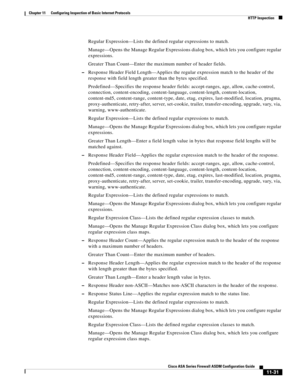 Page 305 
11-31
Cisco ASA Series Firewall ASDM Configuration Guide
 
Chapter 11      Configuring Inspection of Basic Internet Protocols
  HTTP Inspection
Regular Expression—Lists the defined regular expressions to match.
Manage—Opens the Manage Regular Expressions dialog box, which lets you configure regular 
expressions.
Greater Than Count—Enter the maximum number of header fields.
–Response Header Field Length—Applies the regular expression match to the header of the 
response with field length greater than...
