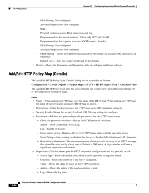 Page 308 
11-34
Cisco ASA Series Firewall ASDM Configuration Guide
 
Chapter 11      Configuring Inspection of Basic Internet Protocols
  HTTP Inspection
URI filtering: Not configured
Advanced inspections: Not configured
–High
Protocol violation action: Drop connection and log
Drop connections for unsafe methods: Allow only GET and HEAD.
Drop connections for requests with non-ASCII headers: Enabled
URI filtering: Not configured
Advanced inspections: Not configured
–URI Filtering—Opens the URI Filtering dialog...