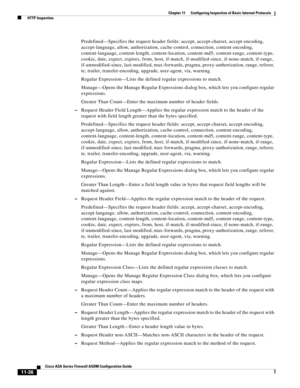 Page 310 
11-36
Cisco ASA Series Firewall ASDM Configuration Guide
 
Chapter 11      Configuring Inspection of Basic Internet Protocols
  HTTP Inspection
Predefined—Specifies the request header fields: accept, accept-charset, accept-encoding, 
accept-language, allow, authorization, cache-control, connection, content-encoding, 
content-language, content-length, content-location, content-md5, content-range, content-type, 
cookie, date, expect, expires, from, host, if-match, if-modified-since, if-none-match,...