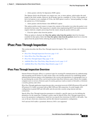 Page 319 
11-45
Cisco ASA Series Firewall ASDM Configuration Guide
 
Chapter 11      Configuring Inspection of Basic Internet Protocols
  IPsec Pass Through Inspection
–Allow packets with the No Operation (NOP) option
The Options field in the IP header can contain zero, one, or more options, which makes the total 
length of the field variable. However, the IP header must be a multiple of 32 bits. If the number of 
bits of all options is not a multiple of 32 bits, the NOP option is used as “internal padding” to...
