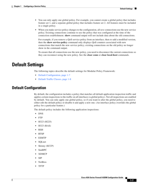 Page 33 
1-7
Cisco ASA Series Firewall ASDM Configuration Guide
 
Chapter 1      Configuring a Service Policy
  Default Settings
You can only apply one global policy. For example, you cannot create a global policy that includes 
feature set 1, and a separate global policy that includes feature set 2. All features must be included 
in a single policy.
When you make service policy changes to the configuration, all new connections use the new service 
policy. Existing connections continue to use the policy that...