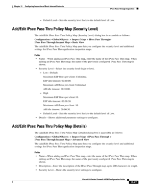 Page 321 
11-47
Cisco ASA Series Firewall ASDM Configuration Guide
 
Chapter 11      Configuring Inspection of Basic Internet Protocols
  IPsec Pass Through Inspection
–Default Level—Sets the security level back to the default level of Low.
Add/Edit IPsec Pass Thru Policy Map (Security Level)
The Add/Edit IPsec Pass Thru Policy Map (Security Level) dialog box is accessible as follows:
Configuration > Global Objects  > Inspect Maps > IPsec Pass Through> 
IPsec Pass Through Inspect Map > Basic View
The Add/Edit...