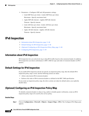 Page 322 
11-48
Cisco ASA Series Firewall ASDM Configuration Guide
 
Chapter 11      Configuring Inspection of Basic Internet Protocols
  IPv6 Inspection
Parameters—Configures ESP and AH parameter settings.
–Limit ESP flows per client—Limits ESP flows per client.
Maximum—Specify maximum limit.
–Apply ESP idle timeout—Applies ESP idle timeout.
Timeout—Specify timeout.
–Limit AH flows per client—Limits AH flows per client.
Maximum—Specify maximum limit.
–Apply AH idle timeout—Applies AH idle timeout....