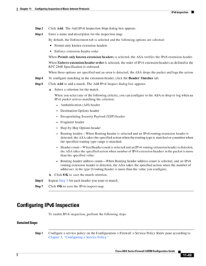 Page 323 
11-49
Cisco ASA Series Firewall ASDM Configuration Guide
 
Chapter 11      Configuring Inspection of Basic Internet Protocols
  IPv6 Inspection
Step 2Click Add. The Add IPv6 Inspection Map dialog box appears. 
Step 3Enter a name and description for the inspection map.
By default, the Enforcement tab is selected and the following options are selected:
Permit only known extension headers
Enforce extension header order
When Permit only known extension headers is selected, the ASA verifies the IPv6...