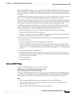 Page 327 
11-53
Cisco ASA Series Firewall ASDM Configuration Guide
 
Chapter 11      Configuring Inspection of Basic Internet Protocols
  SMTP and Extended SMTP Inspection
Other extended SMTP commands, such as AT R N, ONEX, VERB, CHUNKING, and private extensions 
and are not supported. Unsupported commands are translated into Xs, which are rejected by the internal 
server. This results in a message such as “500 Command unknown: XXX.” Incomplete commands are 
discarded.
The ESMTP inspection engine changes the...