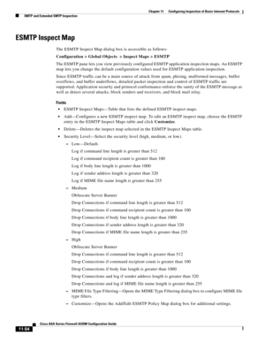 Page 328 
11-54
Cisco ASA Series Firewall ASDM Configuration Guide
 
Chapter 11      Configuring Inspection of Basic Internet Protocols
  SMTP and Extended SMTP Inspection
ESMTP Inspect Map
The ESMTP Inspect Map dialog box is accessible as follows:
Configuration > Global Objects  > Inspect Maps > ESMTP
The ESMTP pane lets you view previously configured ESMTP application inspection maps. An ESMTP 
map lets you change the default configuration values used for ESMTP application inspection. 
Since ESMTP traffic can...