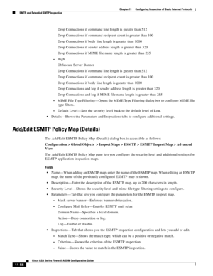 Page 330 
11-56
Cisco ASA Series Firewall ASDM Configuration Guide
 
Chapter 11      Configuring Inspection of Basic Internet Protocols
  SMTP and Extended SMTP Inspection
Drop Connections if command line length is greater than 512
Drop Connections if command recipient count is greater than 100
Drop Connections if body line length is greater than 1000
Drop Connections if sender address length is greater than 320
Drop Connections if MIME file name length is greater than 255
–High
Obfuscate Server Banner
Drop...