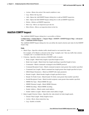 Page 331 
11-57
Cisco ASA Series Firewall ASDM Configuration Guide
 
Chapter 11      Configuring Inspection of Basic Internet Protocols
  SMTP and Extended SMTP Inspection
–Action—Shows the action if the match condition is met.
–Log—Shows the log state.
–Add—Opens the Add ESMTP Inspect dialog box to add an ESMTP inspection.
–Edit—Opens the Edit ESMTP Inspect dialog box to edit an ESMTP inspection.
–Delete—Deletes an ESMTP inspection.
–Move Up—Moves an inspection up in the list.
–Move Down—Moves an inspection...