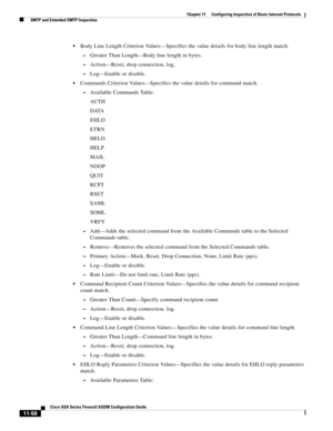 Page 332 
11-58
Cisco ASA Series Firewall ASDM Configuration Guide
 
Chapter 11      Configuring Inspection of Basic Internet Protocols
  SMTP and Extended SMTP Inspection
Body Line Length Criterion Values—Specifies the value details for body line length match.
–Greater Than Length—Body line length in bytes.
–Action—Reset, drop connection, log.
–Log—Enable or disable.
Commands Criterion Values—Specifies the value details for command match.
–Available Commands Table:
AU T H
DATA
EHLO
ETRN
HELO
HELP
MAIL
NOOP...
