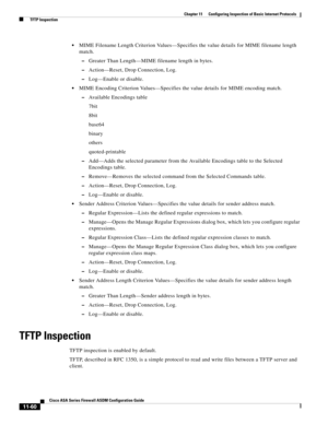 Page 334 
11-60
Cisco ASA Series Firewall ASDM Configuration Guide
 
Chapter 11      Configuring Inspection of Basic Internet Protocols
  TFTP Inspection
MIME Filename Length Criterion Values—Specifies the value details for MIME filename length 
match.
–Greater Than Length—MIME filename length in bytes.
–Action—Reset, Drop Connection, Log.
–Log—Enable or disable.
MIME Encoding Criterion Values—Specifies the value details for MIME encoding match.
–Available Encodings table
7bit
8bit
base64
binary
others...