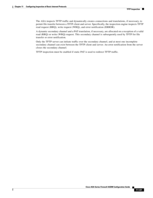 Page 335 
11-61
Cisco ASA Series Firewall ASDM Configuration Guide
 
Chapter 11      Configuring Inspection of Basic Internet Protocols
  TFTP Inspection
The ASA inspects TFTP traffic and dynamically creates connections and translations, if necessary, to 
permit file transfer between a TFTP client and server. Specifically, the inspection engine inspects TFTP 
read request (RRQ), write request (WRQ), and error notification (ERROR).
A dynamic secondary channel and a PAT translation, if necessary, are allocated on...