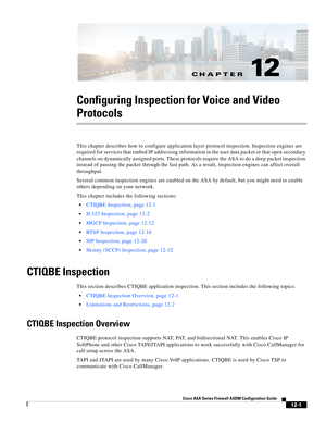 Page 337CH A P T E R
 
12-1
Cisco ASA Series Firewall ASDM Configuration Guide
 
12
Configuring Inspection for Voice and Video 
Protocols
This chapter describes how to configure application layer protocol inspection. Inspection engines are 
required for services that embed IP addressing information in the user data packet or that open secondary 
channels on dynamically assigned ports. These protocols require the ASA to do a deep packet inspection 
instead of passing the packet through the fast path. As a result,...