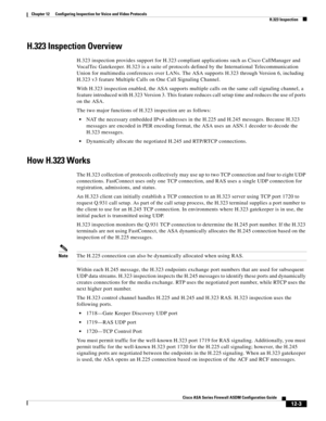 Page 339 
12-3
Cisco ASA Series Firewall ASDM Configuration Guide
 
Chapter 12      Configuring Inspection for Voice and Video Protocols
  H.323 Inspection
H.323 Inspection Overview
H.323 inspection provides support for H.323 compliant applications such as Cisco CallManager and 
VocalTec Gatekeeper. H.323 is a suite of protocols defined by the International Telecommunication 
Union for multimedia conferences over LANs. The ASA supports H.323 through Version 6, including 
H.323 v3 feature Multiple Calls on One...