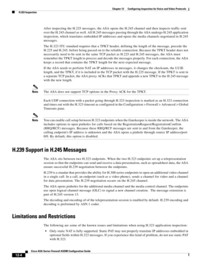 Page 340 
12-4
Cisco ASA Series Firewall ASDM Configuration Guide
 
Chapter 12      Configuring Inspection for Voice and Video Protocols
  H.323 Inspection
After inspecting the H.225 messages, the ASA opens the H.245 channel and then inspects traffic sent 
over the H.245 channel as well. All H.245 messages passing through the ASA undergo H.245 application 
inspection, which translates embedded IP addresses and opens the media channels negotiated in H.245 
messages.
The H.323 ITU standard requires that a TPKT...