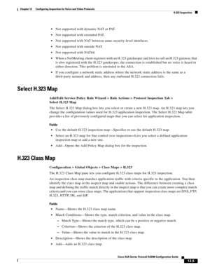 Page 341 
12-5
Cisco ASA Series Firewall ASDM Configuration Guide
 
Chapter 12      Configuring Inspection for Voice and Video Protocols
  H.323 Inspection
Not supported with dynamic NAT or PAT.
Not supported with extended PAT.
Not supported with NAT between same-security-level interfaces.
Not supported with outside NAT.
Not supported with NAT64.
When a NetMeeting client registers with an H.323 gatekeeper and tries to call an H.323 gateway that 
is also registered with the H.323 gatekeeper, the connection is...